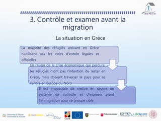 La majorité des réfugiés arrivant en Grèce
n'utilisent pas les voies d'entrée légales et
officielles
En raison de la crise économique qui perdure,
les réfugiés n'ont pas l'intention de rester en
Grèce, mais doivent traverser le pays pour se
rendre en Europe du Nord
Il est impossible de mettre en œuvre un
système de contrôle et d'examen avant
l'immigration pour ce groupe cible
3. Contrôle et examen avant la
migration
La situation en Grèce
 