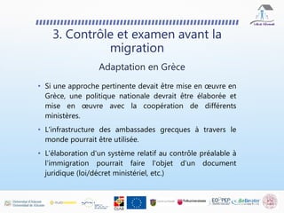 • Si une approche pertinente devait être mise en œuvre en
Grèce, une politique nationale devrait être élaborée et
mise en œuvre avec la coopération de différents
ministères.
• L'infrastructure des ambassades grecques à travers le
monde pourrait être utilisée.
• L'élaboration d'un système relatif au contrôle préalable à
l'immigration pourrait faire l'objet d'un document
juridique (loi/décret ministériel, etc.)
3. Contrôle et examen avant la
migration
Adaptation en Grèce
 