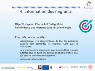 • Objectif majeur : L'accueil et l'intégration
harmonieuse des migrants dans la société locale
• Principales responsabilités :
• L'identification et la documentation de tous les problèmes
auxquels sont confrontés les migrants vivant dans la
municipalité
• La promotion de la coopération avec les ministères et autres
autorités pour les questions d'éducation et de formation, ainsi
que pour les questions de citoyenneté.
• La fourniture d'informations
4. Information des migrants
 