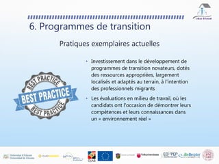 • Investissement dans le développement de
programmes de transition novateurs, dotés
des ressources appropriées, largement
localisés et adaptés au terrain, à l'intention
des professionnels migrants
• Les évaluations en milieu de travail, où les
candidats ont l'occasion de démontrer leurs
compétences et leurs connaissances dans
un « environnement réel »
6. Programmes de transition
Pratiques exemplaires actuelles
 