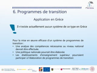 Il n'existe actuellement aucun système de ce type en Grèce
6. Programmes de transition
Application en Grèce
Pour la mise en œuvre efficace d'un système de programmes de
transition :
• Une analyse des compétences nécessaires au niveau national
devrait être effectuée.
• Une politique nationale pourrait être élaborée
• Les établissements d'enseignement supérieur pourraient
participer à l'élaboration de programmes de transition
 
