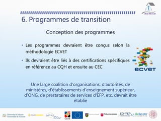 • Les programmes devraient être conçus selon la
méthodologie ECVET
• Ils devraient être liés à des certifications spécifiques
en référence au CQH et ensuite au CEC
6. Programmes de transition
Conception des programmes
Une large coalition d'organisations, d'autorités, de
ministères, d'établissements d'enseignement supérieur,
d'ONG, de prestataires de services d'EFP, etc. devrait être
établie
 