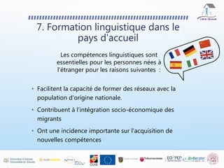 • Facilitent la capacité de former des réseaux avec la
population d'origine nationale.
• Contribuent à l'intégration socio-économique des
migrants
• Ont une incidence importante sur l'acquisition de
nouvelles compétences
7. Formation linguistique dans le
pays d'accueil
Les compétences linguistiques sont
essentielles pour les personnes nées à
l'étranger pour les raisons suivantes :
 