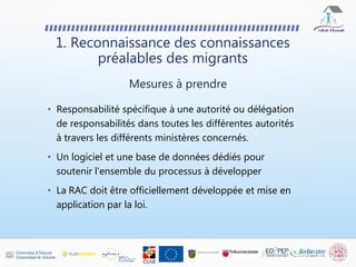 • Responsabilité spécifique à une autorité ou délégation
de responsabilités dans toutes les différentes autorités
à travers les différents ministères concernés.
• Un logiciel et une base de données dédiés pour
soutenir l'ensemble du processus à développer
• La RAC doit être officiellement développée et mise en
application par la loi.
1. Reconnaissance des connaissances
préalables des migrants
Mesures à prendre
 