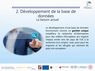 2. Développement de la base de
données
Le développement d'une base de données
fonctionnant comme un guichet unique
simplifiera la recherche d'informations
pour des milliers d'Européens qui migrent
chaque année vers les pays de l'UE à la
recherche d'un emploi, mais aussi pour les
migrants et les réfugiés qui viennent de
pays non européens
Le besoin actuel
 
