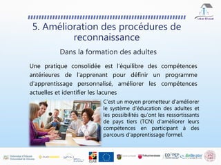 Une pratique consolidée est l'équilibre des compétences
antérieures de l'apprenant pour définir un programme
d'apprentissage personnalisé, améliorer les compétences
actuelles et identifier les lacunes
5. Amélioration des procédures de
reconnaissance
Dans la formation des adultes
C'est un moyen prometteur d'améliorer
le système d'éducation des adultes et
les possibilités qu'ont les ressortissants
de pays tiers (TCN) d'améliorer leurs
compétences en participant à des
parcours d'apprentissage formel.
 