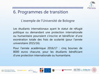 Les étudiants internationaux ayant le statut de réfugié
politique ou demandant une protection internationale
ou humanitaire pourraient s'inscrire et bénéficier d'une
exonération totale des frais de scolarité (pour l'année
universitaire 2015/16).
Pour l'année académique 2016/17 : cinq bourses de
8000 euros chacune, pour les étudiants bénéficiant
d'une protection internationale ou humanitaire.
6. Programmes de transition
L'exemple de l'Université de Bologne
 