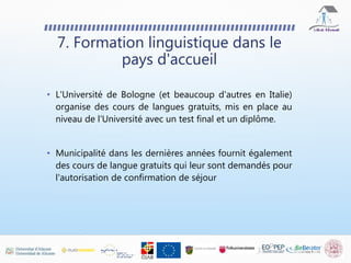 • L'Université de Bologne (et beaucoup d'autres en Italie)
organise des cours de langues gratuits, mis en place au
niveau de l'Université avec un test final et un diplôme.
• Municipalité dans les dernières années fournit également
des cours de langue gratuits qui leur sont demandés pour
l'autorisation de confirmation de séjour
7. Formation linguistique dans le
pays d'accueil
 