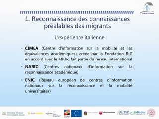 1. Reconnaissance des connaissances
préalables des migrants
• CIMEA (Centre d'information sur la mobilité et les
équivalences académiques), créée par la Fondation RUI
en accord avec le MIUR, fait partie du réseau international
• NARIC (Centres nationaux d'information sur la
reconnaissance académique)
• ENIC (Réseau européen de centres d'information
nationaux sur la reconnaissance et la mobilité
universitaires)
L'expérience italienne
 