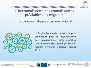 1. Reconnaissance des connaissances
préalables des migrants
La Région Lombardie : service de pré-
candidature pour la reconnaissance
des qualifications professionnelles
dans le secteur de la santé, par Eupolis
(agence technique régionale) depuis
2011
L'expérience italienne au niveau régional
 