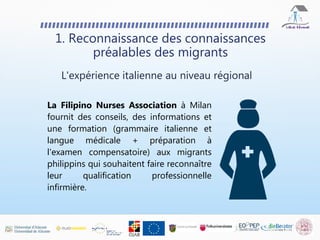 1. Reconnaissance des connaissances
préalables des migrants
La Filipino Nurses Association à Milan
fournit des conseils, des informations et
une formation (grammaire italienne et
langue médicale + préparation à
l'examen compensatoire) aux migrants
philippins qui souhaitent faire reconnaître
leur qualification professionnelle
infirmière.
L'expérience italienne au niveau régional
 