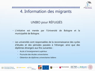 4. Information des migrants
• L'initiative est menée par l'Université de Bologne et la
municipalité de Bologne.
• Les universités sont responsables de la reconnaissance des cycles
d'études et des périodes passées à l'étranger, ainsi que des
diplômes étrangers aux fins suivantes :
• Accès à l'enseignement supérieur
• Poursuite des études universitaires
• Obtention de diplômes universitaires italiens
UNIBO pour RÉFUGIÉS
 