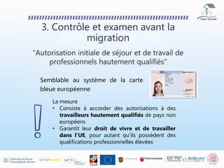 Semblable au système de la carte
bleue européenne
3. Contrôle et examen avant la
migration
“Autorisation initiale de séjour et de travail de
professionnels hautement qualifiés“
La mesure
• Consiste à accorder des autorisations à des
travailleurs hautement qualifiés de pays non
européens
• Garantit leur droit de vivre et de travailler
dans l'UE, pour autant qu'ils possèdent des
qualifications professionnelles élevées
 