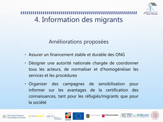 4. Information des migrants
• Assurer un financement stable et durable des ONG
• Désigner une autorité nationale chargée de coordonner
tous les acteurs, de normaliser et d'homogénéiser les
services et les procédures
• Organiser des campagnes de sensibilisation pour
informer sur les avantages de la certification des
connaissances, tant pour les réfugiés/migrants que pour
la société
Améliorations proposées
 