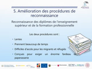 5. Amélioration des procédures de
reconnaissance
Reconnaissance des diplômes de l'enseignement
supérieur et de la formation professionnelle
Les deux procédures sont :
• Lentes
• Prennent beaucoup de temps
• Difficiles d’accès pour les migrants et réfugiés
• Conçues pour exiger un énorme fardeau de
paperasserie
 