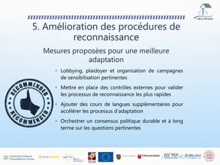 5. Amélioration des procédures de
reconnaissance
Mesures proposées pour une meilleure
adaptation
• Lobbying, plaidoyer et organisation de campagnes
de sensibilisation pertinentes
• Mettre en place des contrôles externes pour valider
les processus de reconnaissance les plus rapides
• Ajouter des cours de langues supplémentaires pour
accélérer les processus d'adaptation
• Orchestrer un consensus politique durable et à long
terme sur les questions pertinentes
 