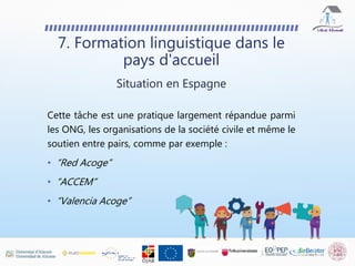 7. Formation linguistique dans le
pays d'accueil
Situation en Espagne
Cette tâche est une pratique largement répandue parmi
les ONG, les organisations de la société civile et même le
soutien entre pairs, comme par exemple :
• “Red Acoge”
• “ACCEM”
• “Valencia Acoge”
 