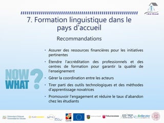 7. Formation linguistique dans le
pays d'accueil
Recommandations
• Assurer des ressources financières pour les initiatives
pertinentes
• Étendre l'accréditation des professionnels et des
centres de formation pour garantir la qualité de
l'enseignement
• Gérer la coordination entre les acteurs
• Tirer parti des outils technologiques et des méthodes
d'apprentissage novatrices
• Promouvoir l'engagement et réduire le taux d’abandon
chez les étudiants
 