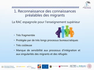 • Très fragmentée
• Protégée par de très longs processus bureaucratiques
• Très coûteuse
• Manque de sensibilité aux processus d'intégration et
aux singularités des migrants et des réfugiés
1. Reconnaissance des connaissances
préalables des migrants
La RAC espagnole pour l'enseignement supérieur
 