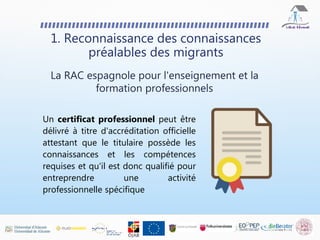Un certificat professionnel peut être
délivré à titre d'accréditation officielle
attestant que le titulaire possède les
connaissances et les compétences
requises et qu'il est donc qualifié pour
entreprendre une activité
professionnelle spécifique
1. Reconnaissance des connaissances
préalables des migrants
La RAC espagnole pour l'enseignement et la
formation professionnels
 