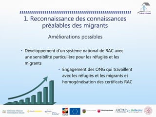 • Développement d'un système national de RAC avec
une sensibilité particulière pour les réfugiés et les
migrants
1. Reconnaissance des connaissances
préalables des migrants
Améliorations possibles
• Engagement des ONG qui travaillent
avec les réfugiés et les migrants et
homogénéisation des certificats RAC
 