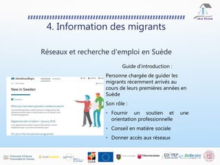 4. Information des migrants
Réseaux et recherche d'emploi en Suède
Guide d’introduction :
Personne chargée de guider les
migrants récemment arrivés au
cours de leurs premières années en
Suède
Son rôle :
• Fournir un soutien et une
orientation professionnelle
• Conseil en matière sociale
• Donner accès aux réseaux
 