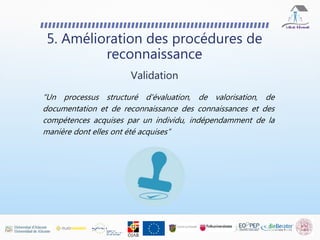 5. Amélioration des procédures de
reconnaissance
Validation
“Un processus structuré d'évaluation, de valorisation, de
documentation et de reconnaissance des connaissances et des
compétences acquises par un individu, indépendamment de la
manière dont elles ont été acquises”
 