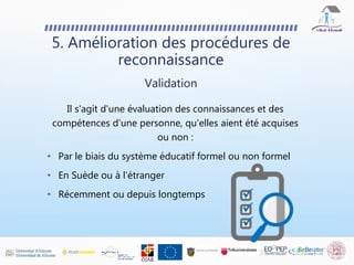 5. Amélioration des procédures de
reconnaissance
Validation
Il s'agit d'une évaluation des connaissances et des
compétences d'une personne, qu'elles aient été acquises
ou non :
• Par le biais du système éducatif formel ou non formel
• En Suède ou à l'étranger
• Récemment ou depuis longtemps
 