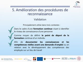5. Amélioration des procédures de
reconnaissance
Principalement utilisé dans trois contextes :
Dans le cadre d'une formation continue visant à identifier
le niveau de connaissance d'une personne
Comme moyen de définir le point de départ de la
formation continue d'un individu
Afin de documenter les connaissances et les
compétences réelles avant une demande d'emploi ou en
relation avec le développement des compétences des
employés sur un lieu de travail
Validation
 