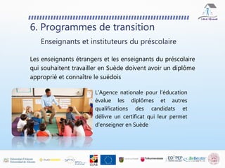 6. Programmes de transition
Les enseignants étrangers et les enseignants du préscolaire
qui souhaitent travailler en Suède doivent avoir un diplôme
approprié et connaître le suédois
Enseignants et instituteurs du préscolaire
L'Agence nationale pour l'éducation
évalue les diplômes et autres
qualifications des candidats et
délivre un certificat qui leur permet
d'enseigner en Suède
 