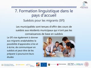 7. Formation linguistique dans le
pays d'accueil
Les municipalités sont tenues d'offrir des cours de
suédois aux résidents municipaux qui n'ont pas les
connaissances de base en suédois
Suédois pour les migrants (SFI)
Le SFI vise également à donner
aux migrants analphabètes la
possibilité d'apprendre à lire et
à écrire, de communiquer en
suédois et peut-être de les
préparer à poursuivre leurs
études
 