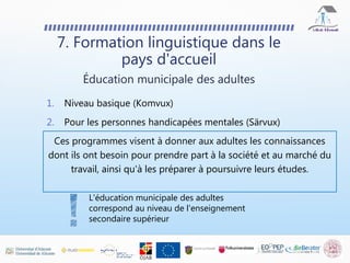 7. Formation linguistique dans le
pays d'accueil
1. Niveau basique (Komvux)
2. Pour les personnes handicapées mentales (Särvux)
Ces programmes visent à donner aux adultes les connaissances
dont ils ont besoin pour prendre part à la société et au marché du
travail, ainsi qu'à les préparer à poursuivre leurs études.
Éducation municipale des adultes
L'éducation municipale des adultes
correspond au niveau de l'enseignement
secondaire supérieur
 