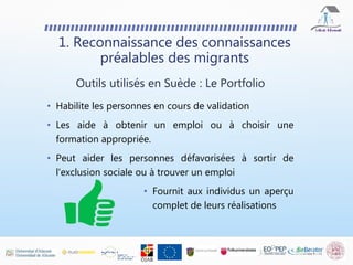 • Habilite les personnes en cours de validation
• Les aide à obtenir un emploi ou à choisir une
formation appropriée.
• Peut aider les personnes défavorisées à sortir de
l'exclusion sociale ou à trouver un emploi
1. Reconnaissance des connaissances
préalables des migrants
Outils utilisés en Suède : Le Portfolio
• Fournit aux individus un aperçu
complet de leurs réalisations
 