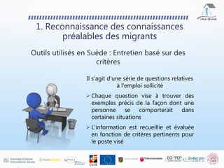 Il s'agit d'une série de questions relatives
à l'emploi sollicité
 Chaque question vise à trouver des
exemples précis de la façon dont une
personne se comporterait dans
certaines situations
 L'information est recueillie et évaluée
en fonction de critères pertinents pour
le poste visé
1. Reconnaissance des connaissances
préalables des migrants
Outils utilisés en Suède : Entretien basé sur des
critères
 