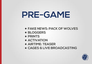 PRE-GAME
- FAKE NEWS: PACK OF WOLVES
- BLOGGERS
- PRINTS
- ACTIVATION
- AIRTIME: TEASER
- CAGES & LIVE BROADCASTING
 