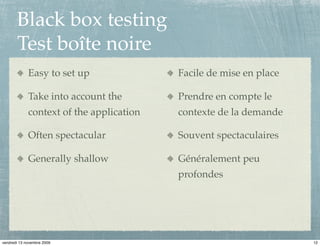 Black box testing
       Test boîte noire
             Easy to set up               Facile de mise en place

             Take into account the        Prendre en compte le
             context of the application   contexte de la demande

             Often spectacular            Souvent spectaculaires

             Generally shallow            Généralement peu
                                          profondes




vendredi 13 novembre 2009                                           12
 