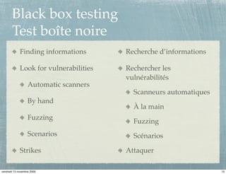 Black box testing
       Test boîte noire
             Finding informations       Recherche d’informations

             Look for vulnerabilities   Rechercher les
                                        vulnérabilités
                   Automatic scanners
                                          Scanneurs automatiques
                   By hand
                                          À la main
                   Fuzzing
                                          Fuzzing
                   Scenarios              Scénarios

             Strikes                    Attaquer

vendredi 13 novembre 2009                                          13
 