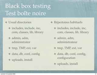 Black box testing
       Test boîte noire
             Usual directories                  Répertoires habituels
                   includes, include, inc,        includes, include, inc,
                   com, classes, lib, library     com, classes, lib, library
                   admin, adm,                    admin, adm,
                   administrator                  administrateur
                   tmp, TMP, ext, var             tmp, TMP, ext, var
                   data, db, conf, conﬁg          data, db, conf, conﬁg,
                                                  conﬁguration
                   uploads, install
                                                  uploads, install


vendredi 13 novembre 2009                                                      14
 