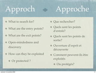 Approch                             Approche
             What to search for?          Que rechercher?
                                          Quels sont les points
             What are the entry points?
                                          d'entrée?
             What are the exit points?    Quels sont les points de
                                          sortie?
             Open-mindedness and
                                          Ouverture d’esprit et
             discovery
                                          découverte
             How can they be exploited    Comment peuvent-ils être
                                          exploités
                   Or protected ?
                                            Ou protégés?

vendredi 13 novembre 2009                                            17
 