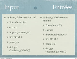 Input                                          Entrées
             register_globals strikes back   register_globals contre-
                                             attaque
                   Foreach and $$
                                               Foreach and $$
                   extract
                                               extract
                   import_request_var
                                               import_request_var
                   $GLOBALS
                                               $GLOBALS
                   parse_str
                                               parse_str
                   (ini_get
                                               (ini_get
                   (‘register_globals’))
                                               (‘register_globals’))

vendredi 13 novembre 2009                                               25
 