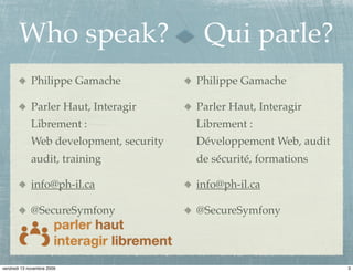 Who speak?                         Qui parle?
             Philippe Gamache            Philippe Gamache

             Parler Haut, Interagir      Parler Haut, Interagir
             Librement :                 Librement :
             Web development, security   Développement Web, audit
             audit, training             de sécurité, formations

             info@ph-il.ca               info@ph-il.ca

             @SecureSymfony              @SecureSymfony




vendredi 13 novembre 2009                                           3
 