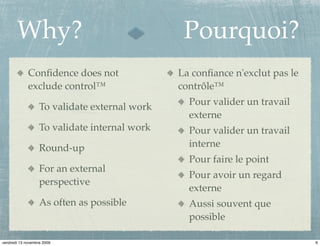 Why?                                     Pourquoi?
             Conﬁdence does not                La conﬁance n'exclut pas le
             exclude control™                  contrôle™
                                                 Pour valider un travail
                   To validate external work
                                                 externe
                   To validate internal work     Pour valider un travail
                   Round-up                      interne
                                                 Pour faire le point
                   For an external
                                                 Pour avoir un regard
                   perspective
                                                 externe
                   As often as possible          Aussi souvent que
                                                 possible

vendredi 13 novembre 2009                                                    6
 
