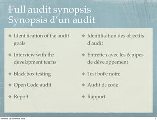 Full audit synopsis
       Synopsis d’un audit
             Identiﬁcation of the audit   Identiﬁcation des objectifs
             goals                        d'audit

             Interview with the           Entretien avec les équipes
             development teams            de développement

             Black box testing            Test boîte noire

             Open Code audit              Audit de code

             Report                       Rapport



vendredi 13 novembre 2009                                               7
 