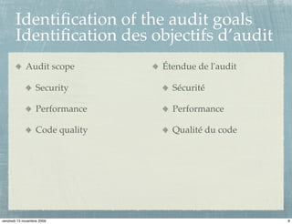 Identiﬁcation of the audit goals
       Identiﬁcation des objectifs d’audit
             Audit scope          Étendue de l'audit

                   Security         Sécurité

                   Performance      Performance

                   Code quality     Qualité du code




vendredi 13 novembre 2009                              8
 