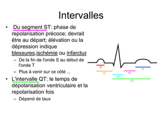 Intervalles
•    Du segment ST: phase de
    repolarisation précoce; devrait
    être au départ; élévation ou la
    dépression indique
    blessures,ischémie ou infarctus
    – De la fin de l'onde S au début de
      l'onde T
    – Plus à venir sur ce côté ...
• L'intervalle QT: le temps de
  dépolarisation ventriculaire et la
  repolarisation fois
    – Dépend de taux
 