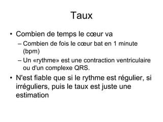 Taux
• Combien de temps le cœur va
  – Combien de fois le cœur bat en 1 minute
    (bpm)
  – Un «rythme» est une contraction ventriculaire
    ou d'un complexe QRS.
• N'est fiable que si le rythme est régulier, si
  irréguliers, puis le taux est juste une
  estimation
 