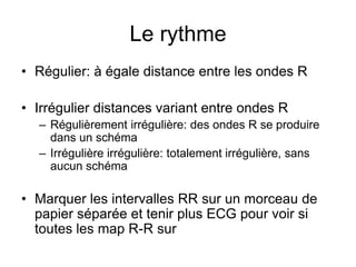 Le rythme
• Régulier: à égale distance entre les ondes R

• Irrégulier distances variant entre ondes R
  – Régulièrement irrégulière: des ondes R se produire
    dans un schéma
  – Irrégulière irrégulière: totalement irrégulière, sans
    aucun schéma

• Marquer les intervalles RR sur un morceau de
  papier séparée et tenir plus ECG pour voir si
  toutes les map R-R sur
 
