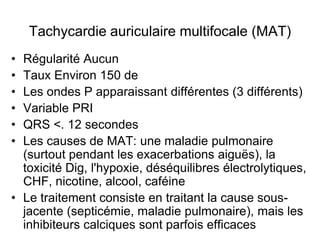 Tachycardie auriculaire multifocale (MAT)
• Régularité Aucun
• Taux Environ 150 de
• Les ondes P apparaissant différentes (3 différents)
• Variable PRI
• QRS <. 12 secondes
• Les causes de MAT: une maladie pulmonaire
  (surtout pendant les exacerbations aiguës), la
  toxicité Dig, l'hypoxie, déséquilibres électrolytiques,
  CHF, nicotine, alcool, caféine
• Le traitement consiste en traitant la cause sous-
  jacente (septicémie, maladie pulmonaire), mais les
  inhibiteurs calciques sont parfois efficaces
 