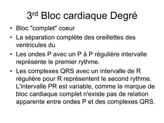 3rd Bloc cardiaque Degré
• Bloc "complet" coeur
• La séparation complète des oreillettes des
  ventricules du
• Les ondes P avec un P à P régulière intervalle
  représente le premier rythme.
• Les complexes QRS avec un intervalle de R
  régulière pour R représentent le second rythme.
  L'intervalle PR est variable, comme la marque de
  bloc cardiaque complet n'existe pas de relation
  apparente entre ondes P et des complexes QRS.
 