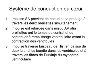 Système de conduction du cœur
1. Impulse SA provient de noeud et se propage à
   travers les deux oreillettes simultanément
2. Impulse est retardée dans nœud AV afin
   oreillettes ont le temps de contrat et de
   contribuer à remplissage ventriculaire avant la
   contraction des ventricules
3. Impulse traverse faisceau de His, en baisse de
   deux branches bundle dans les ventricules et à
   travers les fibres de Purkinje du myocarde
   ventriculaire
 